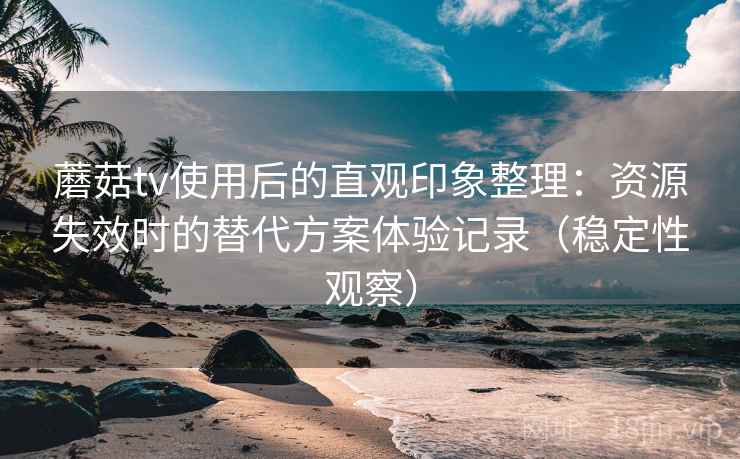 蘑菇tv使用后的直观印象整理:资源失效时的替代方案体验记录(稳定性观察) 蘑菇tv使用后的直观印象整理:资源失效时的替代方案体验记录(稳定性观察)
