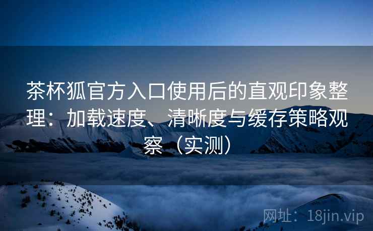 茶杯狐官方入口使用后的直观印象整理:加载速度、清晰度与缓存策略观察(实测) 茶杯狐官方入口使用后的直观印象整理:加载速度、清晰度与缓存策略观察(实测)