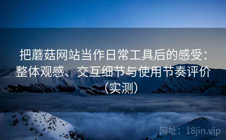 把蘑菇网站当作日常工具后的感受:整体观感、交互细节与使用节奏评价(实测) 把蘑菇网站当作日常工具后的感受:整体观感、交互细节与使用节奏评价(实测)