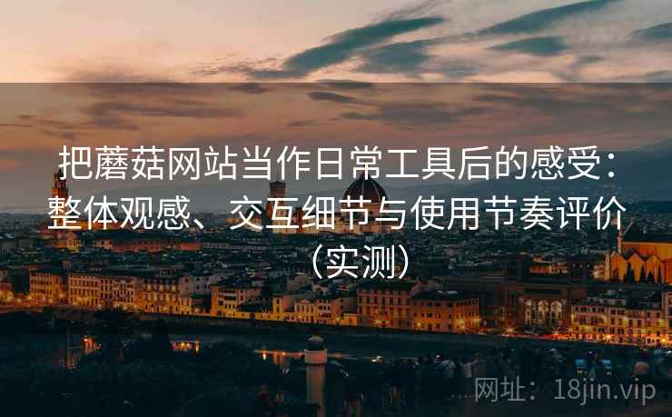 把蘑菇网站当作日常工具后的感受:整体观感、交互细节与使用节奏评价(实测) 把蘑菇网站当作日常工具后的感受:整体观感、交互细节与使用节奏评价(实测)