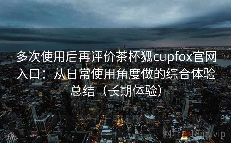 多次使用后再评价茶杯狐cupfox官网入口:从日常使用角度做的综合体验总结(长期体验) 多次使用后再评价茶杯狐cupfox官网入口:从日常使用角度做的综合体验总结(长期体验)